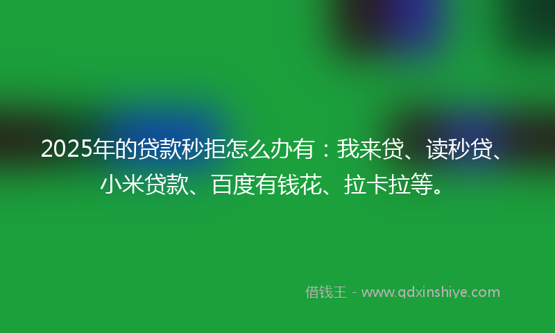 2025年的贷款秒拒怎么办有：我来贷、读秒贷、小米贷款、百度有钱花、拉卡拉等。