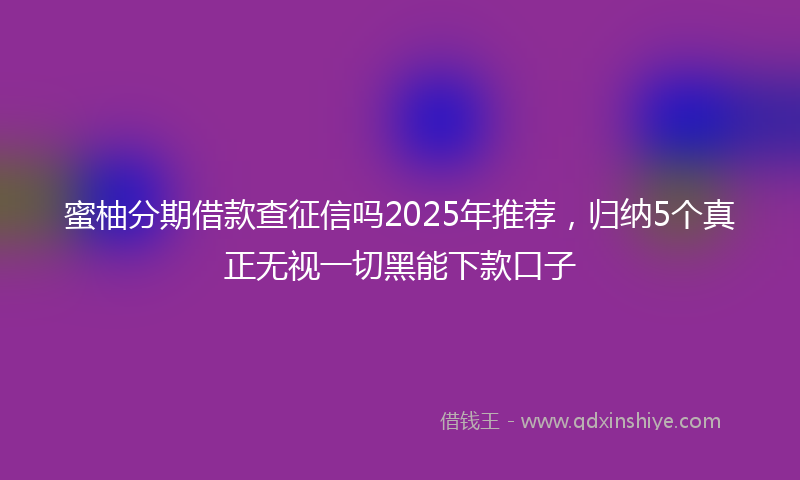 蜜柚分期借款查征信吗2025年推荐，归纳5个真正无视一切黑能下款口子