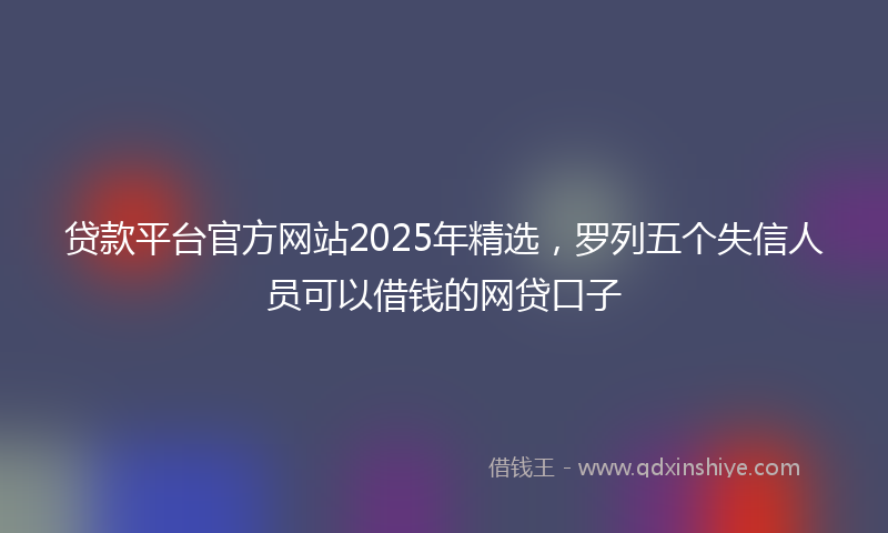 贷款平台官方网站2025年精选，罗列五个失信人员可以借钱的网贷口子
