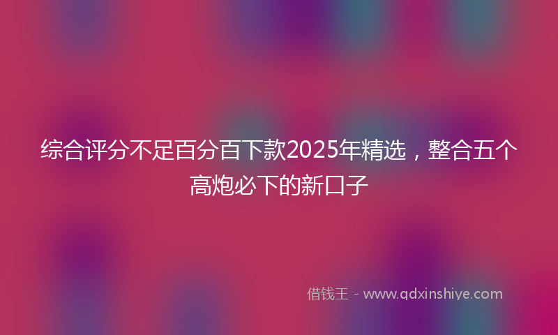 综合评分不足百分百下款2025年精选，整合五个高炮必下的新口子