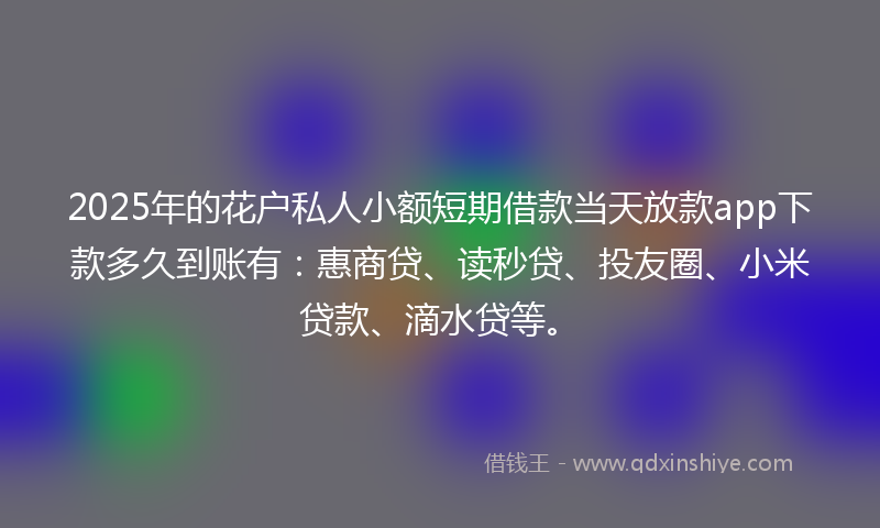 2025年的花户私人小额短期借款当天放款app下款多久到账有：惠商贷、读秒贷、投友圈、小米贷款、滴水贷等。