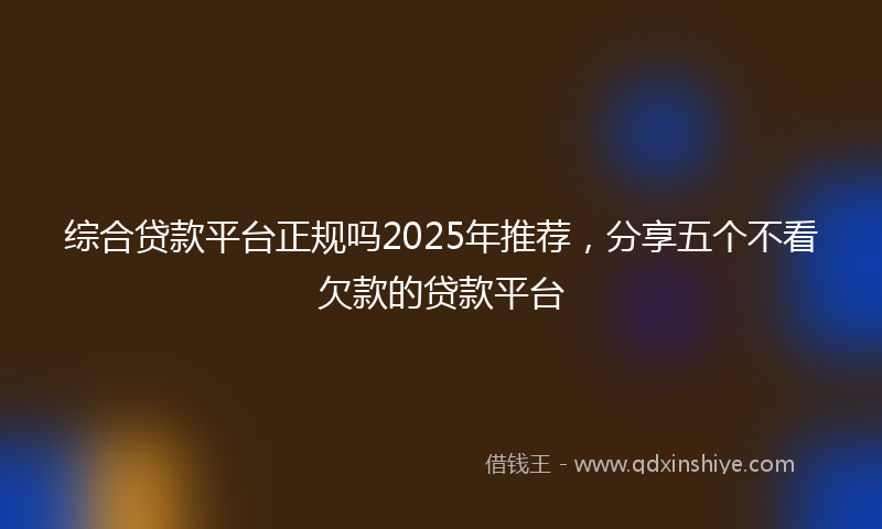 综合贷款平台正规吗2025年推荐，分享五个不看欠款的贷款平台