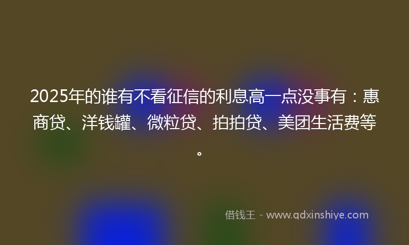 2025年的谁有不看征信的利息高一点没事有：惠商贷、洋钱罐、微粒贷、拍拍贷、美团生活费等。
