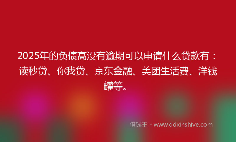 2025年的负债高没有逾期可以申请什么贷款有：读秒贷、你我贷、京东金融、美团生活费、洋钱罐等。