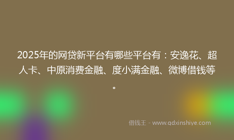 2025年的网贷新平台有哪些平台有：安逸花、超人卡、中原消费金融、度小满金融、微博借钱等。