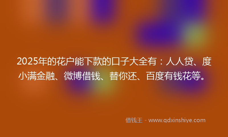 2025年的花户能下款的口子大全有：人人贷、度小满金融、微博借钱、替你还、百度有钱花等。