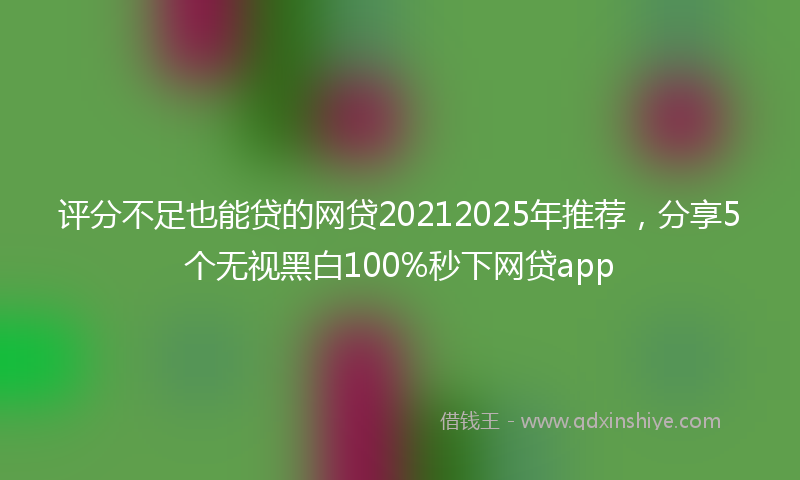 评分不足也能贷的网贷20212025年推荐，分享5个无视黑白100%秒下网贷app