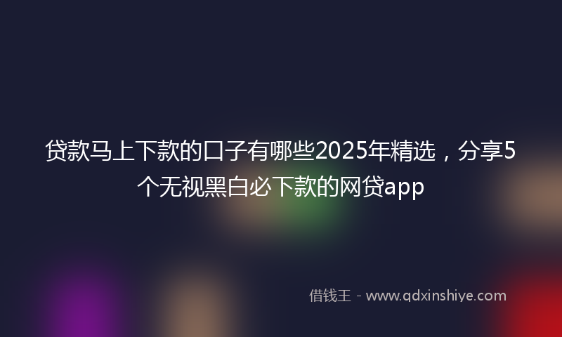 贷款马上下款的口子有哪些2025年精选，分享5个无视黑白必下款的网贷app