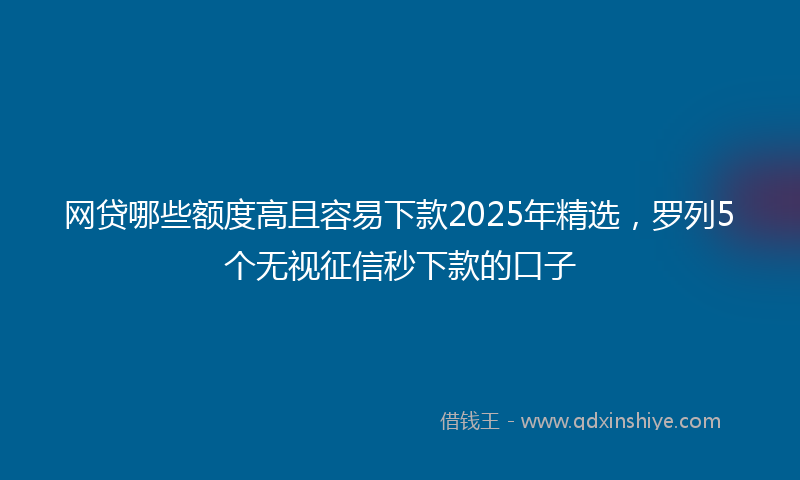 网贷哪些额度高且容易下款2025年精选，罗列5个无视征信秒下款的口子