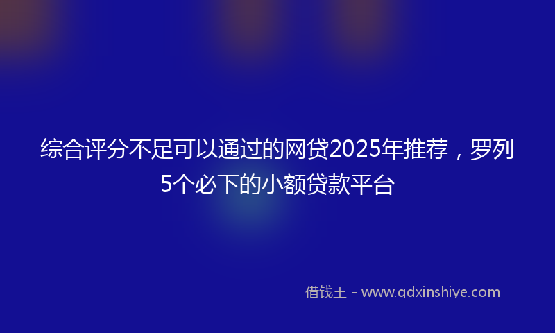 综合评分不足可以通过的网贷2025年推荐，罗列5个必下的小额贷款平台