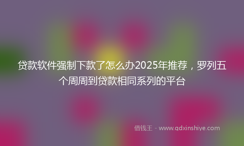 贷款软件强制下款了怎么办2025年推荐，罗列五个周周到贷款相同系列的平台