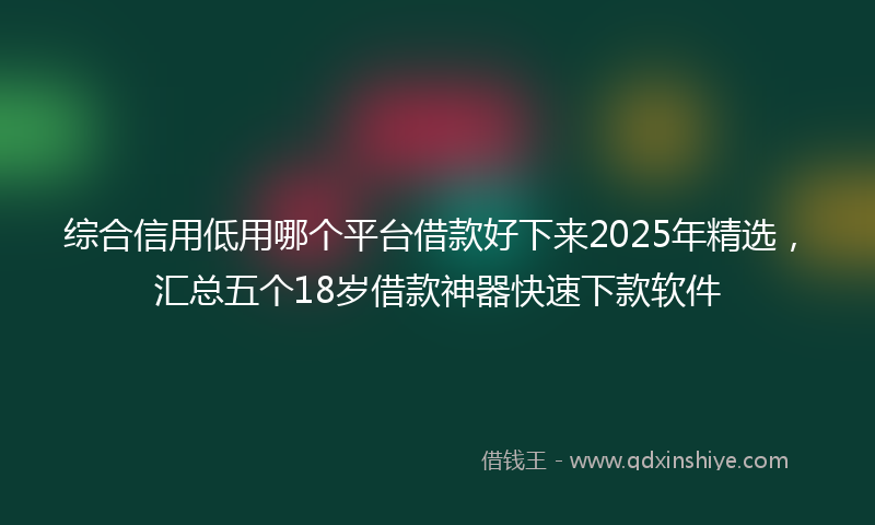 综合信用低用哪个平台借款好下来2025年精选，汇总五个18岁借款神器快速下款软件