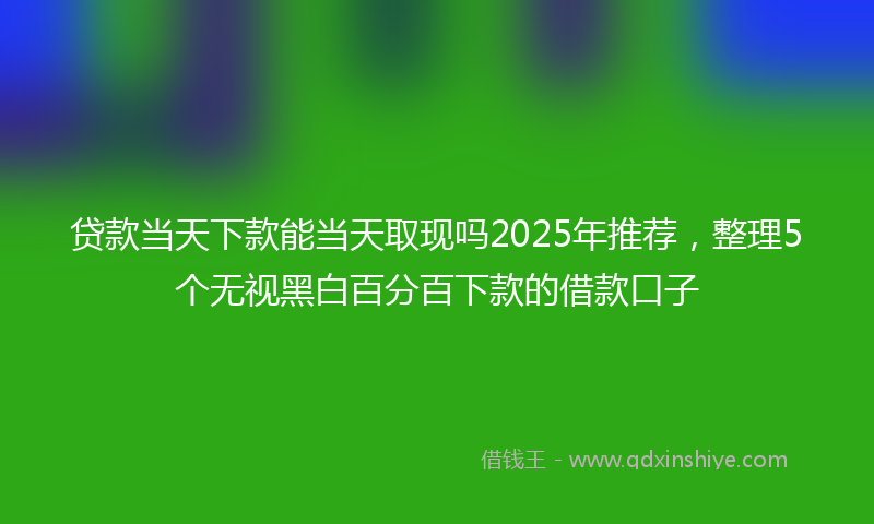 贷款当天下款能当天取现吗2025年推荐，整理5个无视黑白百分百下款的借款口子