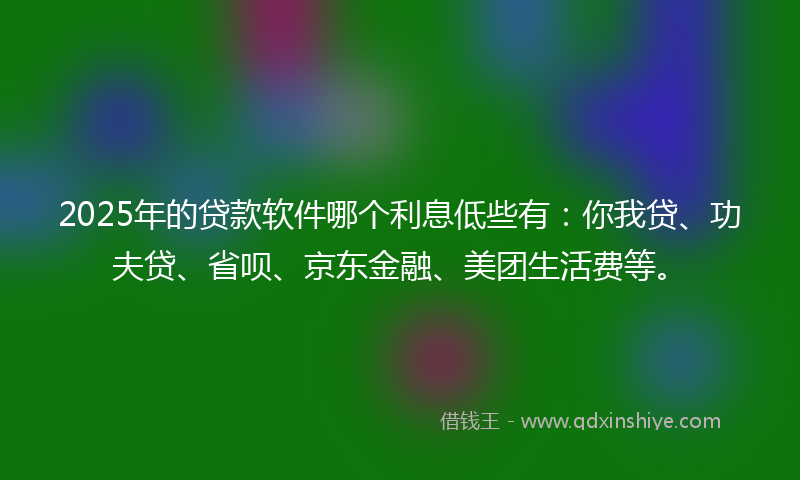 2025年的贷款软件哪个利息低些有：你我贷、功夫贷、省呗、京东金融、美团生活费等。