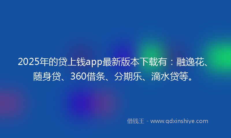 2025年的贷上钱app最新版本下载有：融逸花、随身贷、360借条、分期乐、滴水贷等。