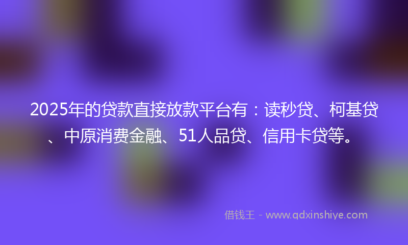 2025年的贷款直接放款平台有：读秒贷、柯基贷、中原消费金融、51人品贷、信用卡贷等。