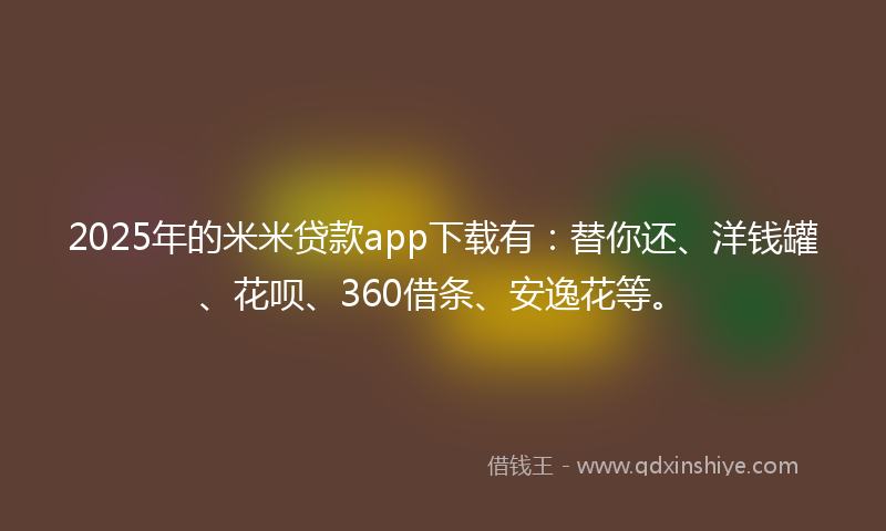 2025年的米米贷款app下载有：替你还、洋钱罐、花呗、360借条、安逸花等。