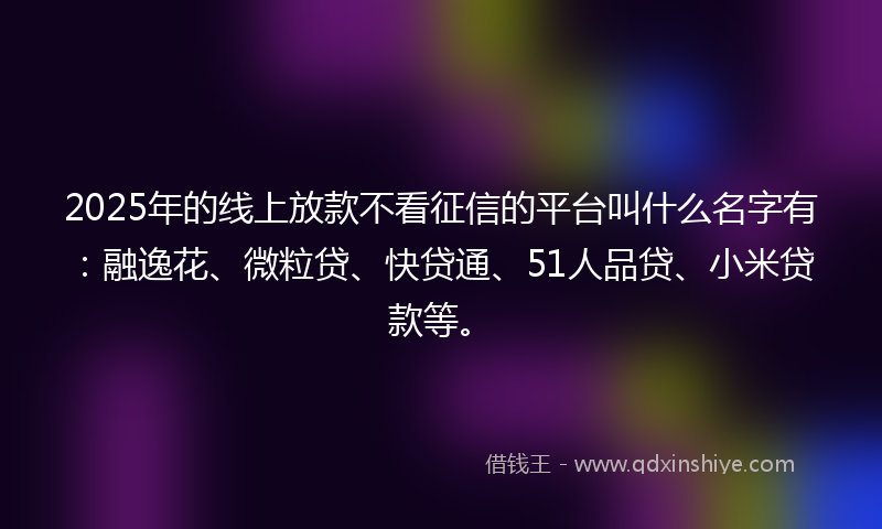 2025年的线上放款不看征信的平台叫什么名字有：融逸花、微粒贷、快贷通、51人品贷、小米贷款等。