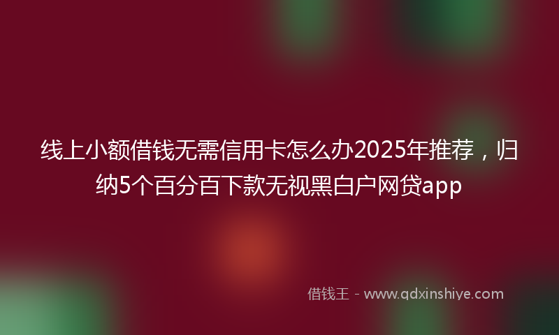 线上小额借钱无需信用卡怎么办2025年推荐，归纳5个百分百下款无视黑白户网贷app