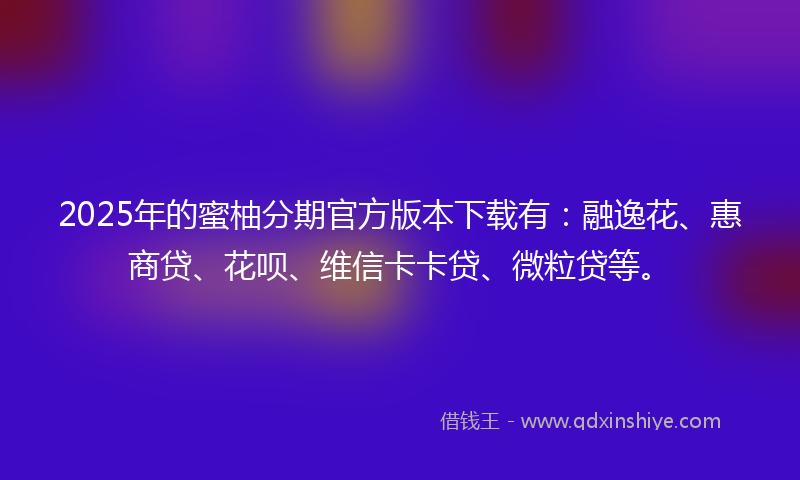 2025年的蜜柚分期官方版本下载有：融逸花、惠商贷、花呗、维信卡卡贷、微粒贷等。
