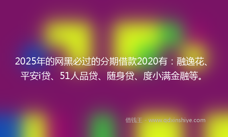 2025年的网黑必过的分期借款2020有：融逸花、平安i贷、51人品贷、随身贷、度小满金融等。