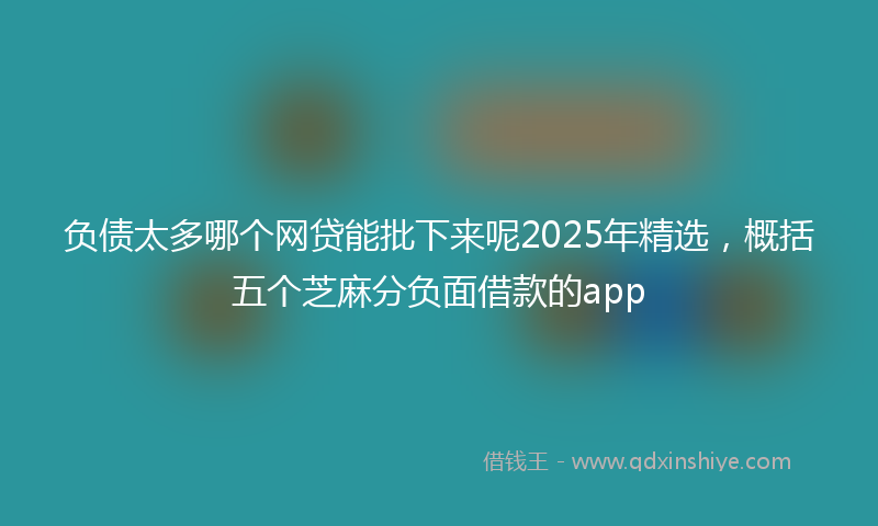负债太多哪个网贷能批下来呢2025年精选，概括五个芝麻分负面借款的app