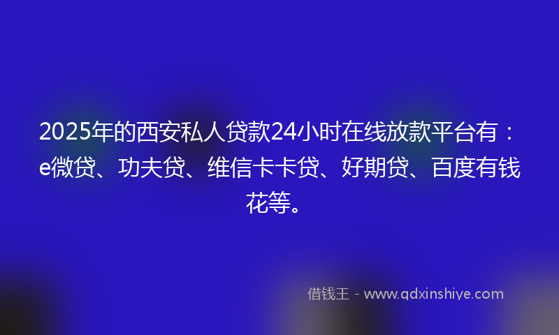 2025年的西安私人贷款24小时在线放款平台有：e微贷、功夫贷、维信卡卡贷、好期贷、百度有钱花等。