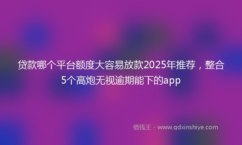 贷款哪个平台额度大容易放款2025年推荐，整合5个高炮无视逾期能下的app