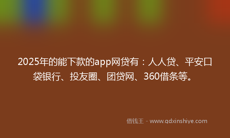 2025年的能下款的app网贷有：人人贷、平安口袋银行、投友圈、团贷网、360借条等。