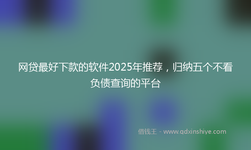 网贷最好下款的软件2025年推荐，归纳五个不看负债查询的平台