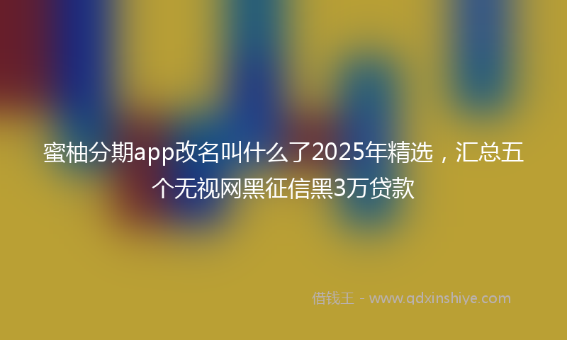 蜜柚分期app改名叫什么了2025年精选，汇总五个无视网黑征信黑3万贷款