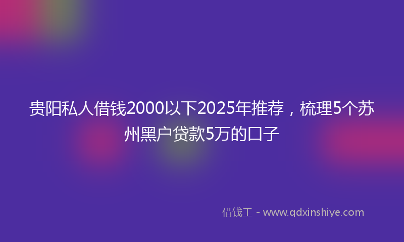 贵阳私人借钱2000以下2025年推荐，梳理5个苏州黑户贷款5万的口子