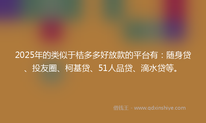 2025年的类似于桔多多好放款的平台有：随身贷、投友圈、柯基贷、51人品贷、滴水贷等。