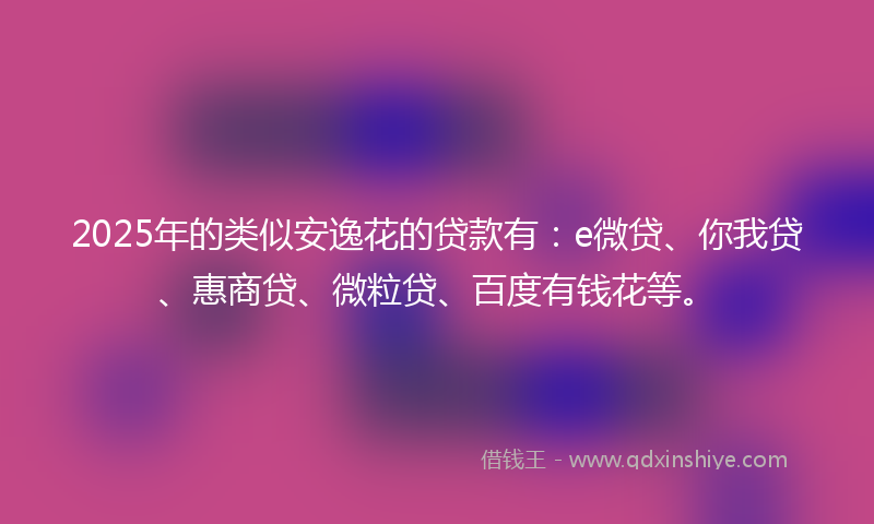 2025年的类似安逸花的贷款有：e微贷、你我贷、惠商贷、微粒贷、百度有钱花等。