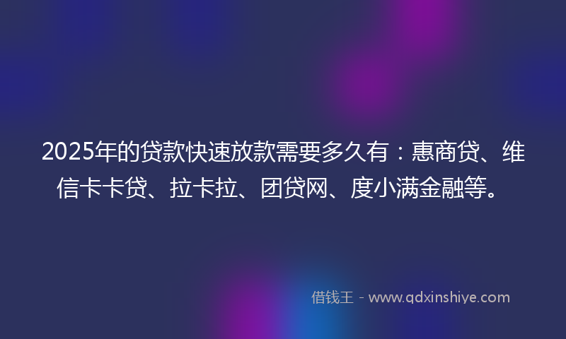 2025年的贷款快速放款需要多久有：惠商贷、维信卡卡贷、拉卡拉、团贷网、度小满金融等。