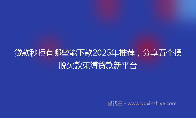 贷款秒拒有哪些能下款2025年推荐，分享五个摆脱欠款束缚贷款新平台