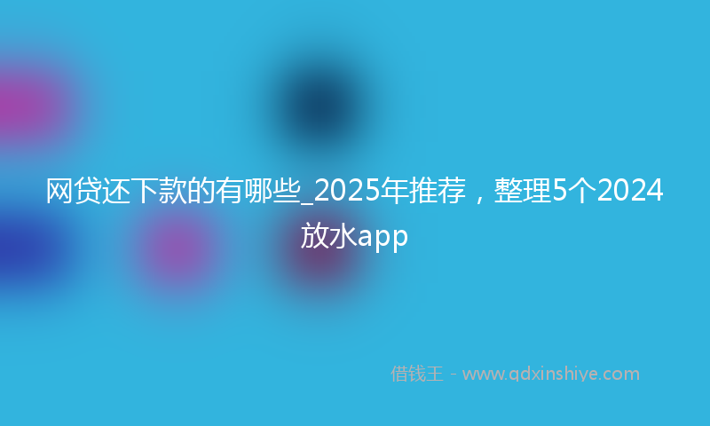 网贷还下款的有哪些_2025年推荐，整理5个2024放水app