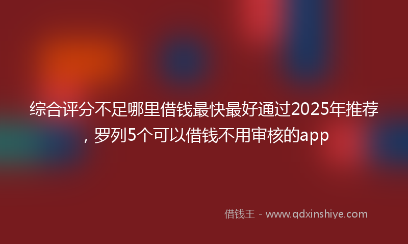 综合评分不足哪里借钱最快最好通过2025年推荐，罗列5个可以借钱不用审核的app
