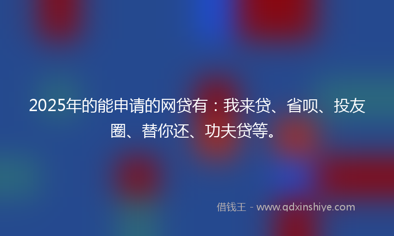 2025年的能申请的网贷有：我来贷、省呗、投友圈、替你还、功夫贷等。