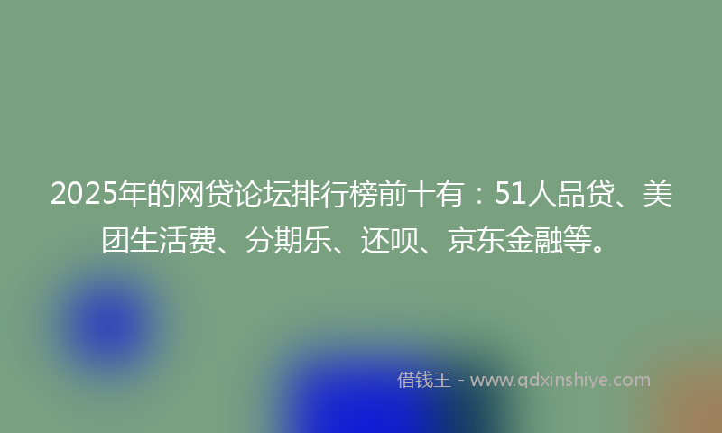 2025年的网贷论坛排行榜前十有：51人品贷、美团生活费、分期乐、还呗、京东金融等。