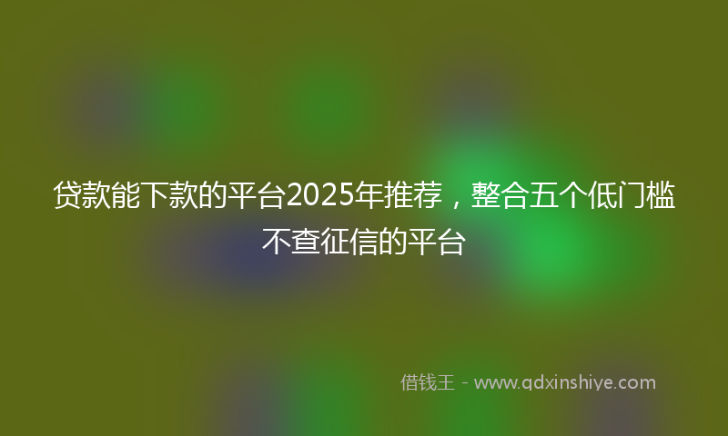 贷款能下款的平台2025年推荐，整合五个低门槛不查征信的平台