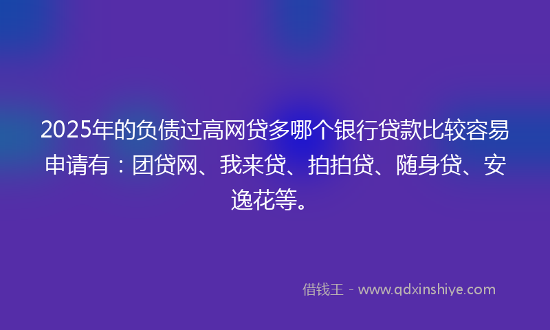 2025年的负债过高网贷多哪个银行贷款比较容易申请有：团贷网、我来贷、拍拍贷、随身贷、安逸花等。