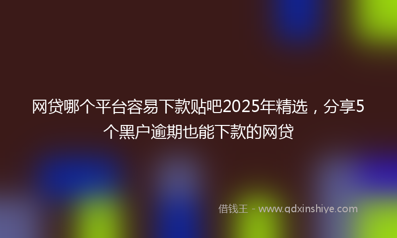 网贷哪个平台容易下款贴吧2025年精选，分享5个黑户逾期也能下款的网贷