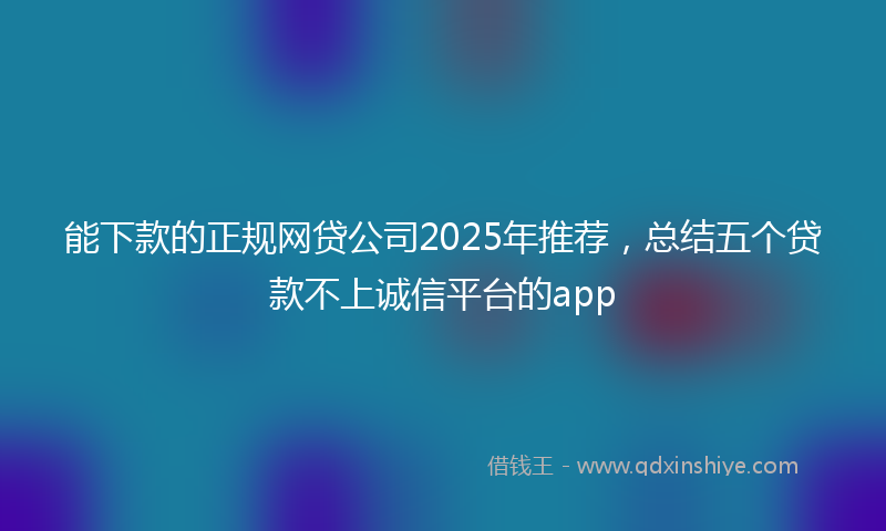 能下款的正规网贷公司2025年推荐，总结五个贷款不上诚信平台的app