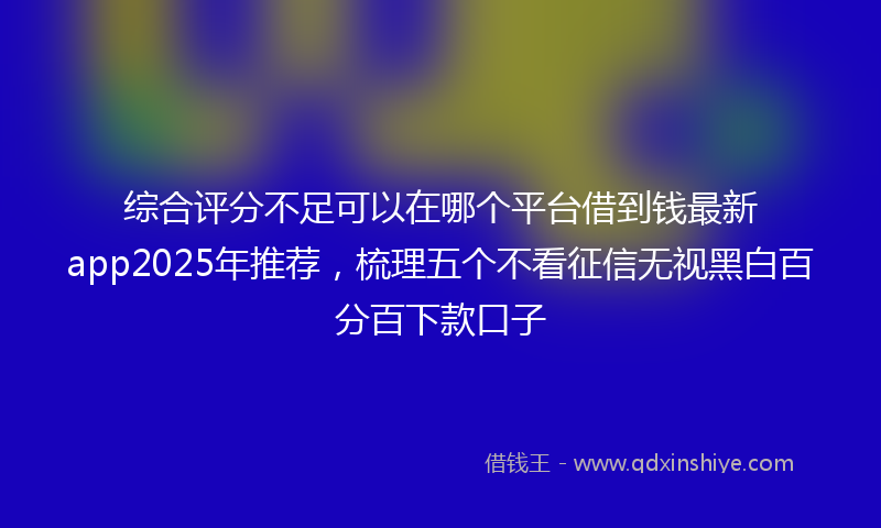 综合评分不足可以在哪个平台借到钱最新app2025年推荐，梳理五个不看征信无视黑白百分百下款口子