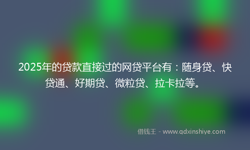 2025年的贷款直接过的网贷平台有：随身贷、快贷通、好期贷、微粒贷、拉卡拉等。