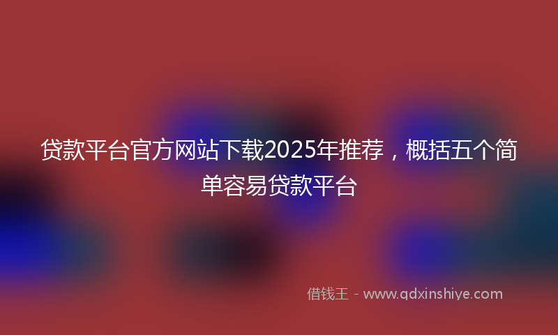 贷款平台官方网站下载2025年推荐，概括五个简单容易贷款平台