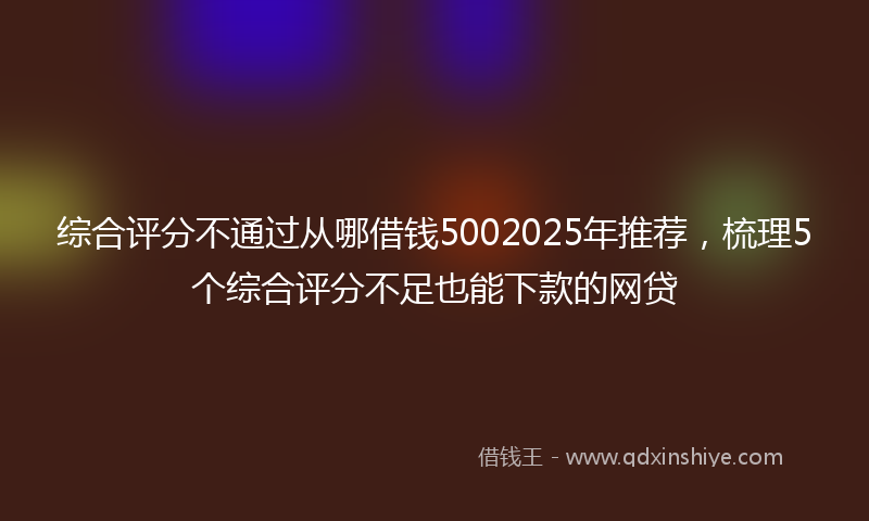 综合评分不通过从哪借钱5002025年推荐，梳理5个综合评分不足也能下款的网贷