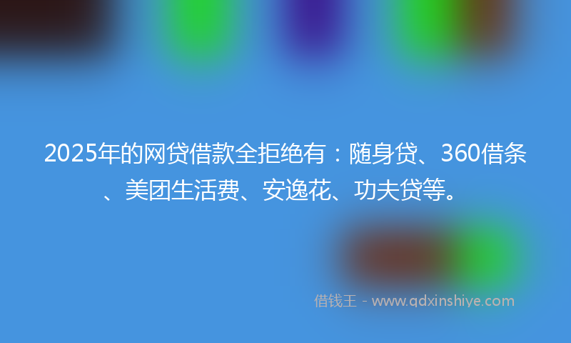 2025年的网贷借款全拒绝有：随身贷、360借条、美团生活费、安逸花、功夫贷等。