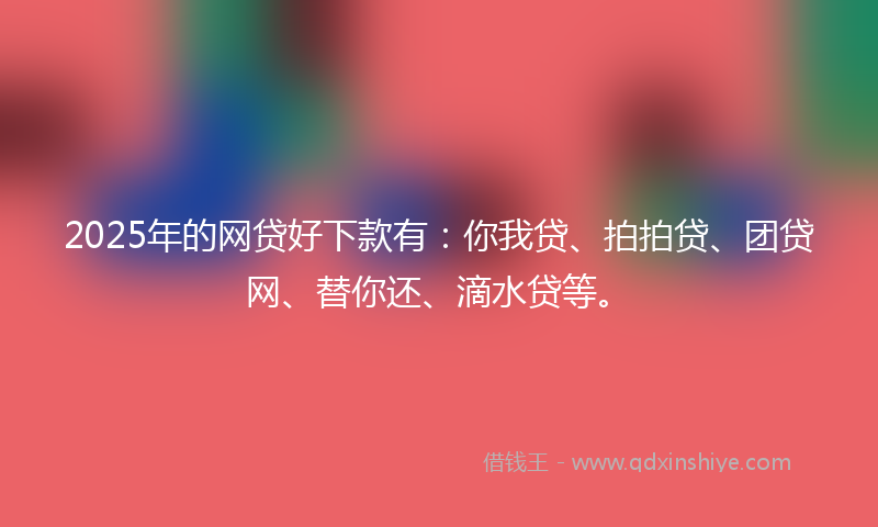 2025年的网贷好下款有：你我贷、拍拍贷、团贷网、替你还、滴水贷等。